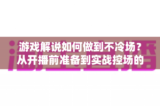 游戏解说如何做到不冷场？从开播前准备到实战控场的完整指南