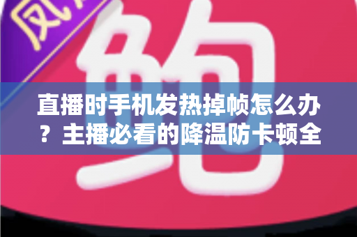 直播时手机发热掉帧怎么办？主播必看的降温防卡顿全攻略