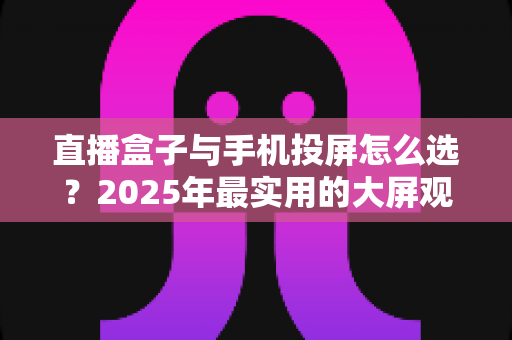 直播盒子与手机投屏怎么选？2025年最实用的大屏观看指南