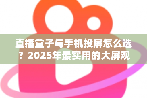 直播盒子与手机投屏怎么选？2025年最实用的大屏观看指南
