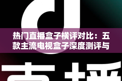 热门直播盒子横评对比：五款主流电视盒子深度测评与选购全攻略