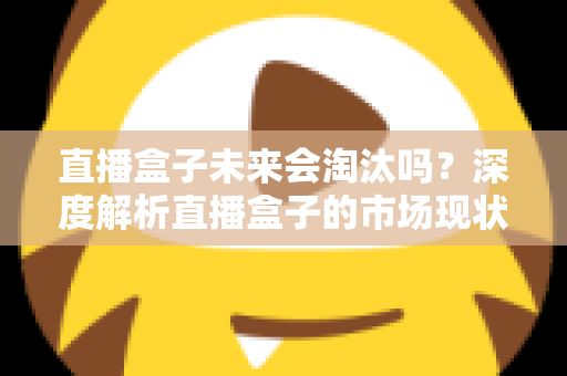 直播盒子未来会淘汰吗？深度解析直播盒子的市场现状、挑战与发展前景
