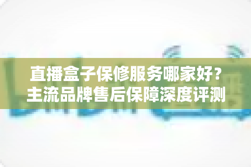 直播盒子保修服务哪家好？主流品牌售后保障深度评测与选购避坑指南