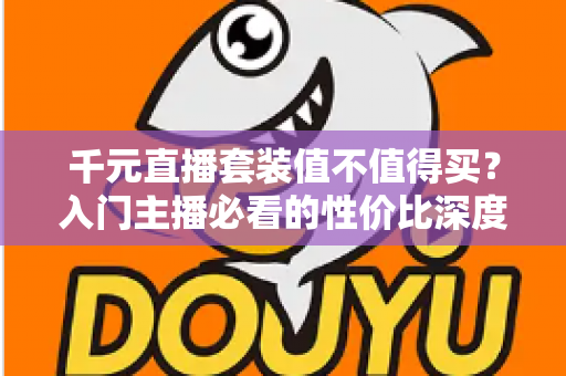 千元直播套装值不值得买？入门主播必看的性价比深度解析