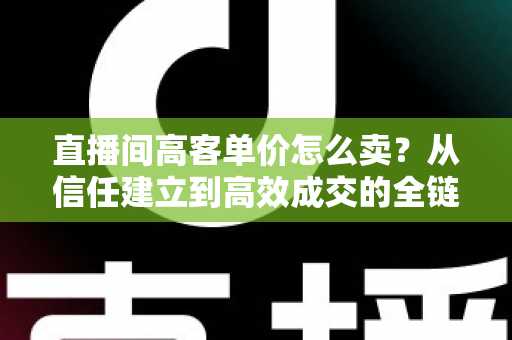 直播间高客单价怎么卖?从信任建立到高效成交的全链路实战指南 直播间高客单价怎么卖?从信任建立到高效成交的全链路实战指南