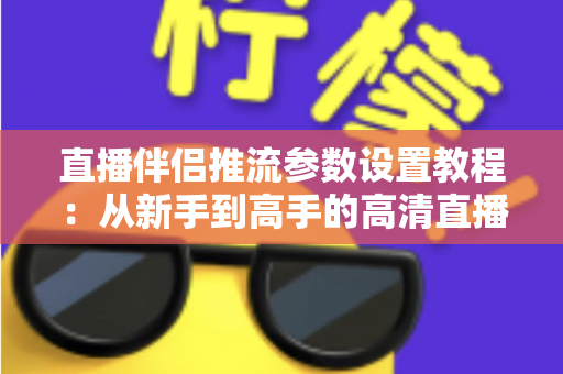 直播伴侣推流参数设置教程：从新手到高手的高清直播推流配置全指南