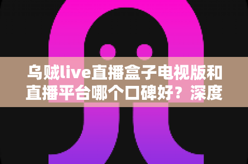 乌贼live直播盒子电视版和直播平台哪个口碑好？深度对比帮你选对大屏观影方案