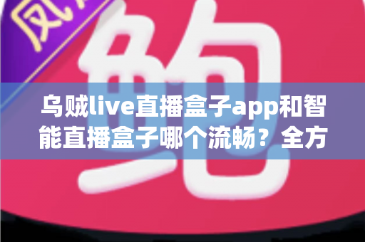 乌贼live直播盒子app和智能直播盒子哪个流畅？全方位对比评测帮你选对观看工具