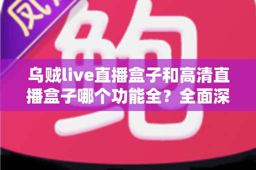 乌贼live直播盒子和高清直播盒子哪个功能全？全面深度对比评测与选购指南一文看懂
