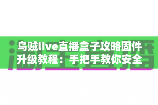 乌贼live直播盒子攻略固件升级教程：手把手教你安全完成固件更新，告别卡顿与闪退