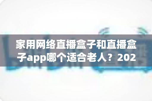 家用网络直播盒子和直播盒子app哪个适合老人?2024年长辈观影设备选购完全指南 家用网络直播盒子和直播盒子app哪个适合老人?2024年长辈观影设备选购完全指南