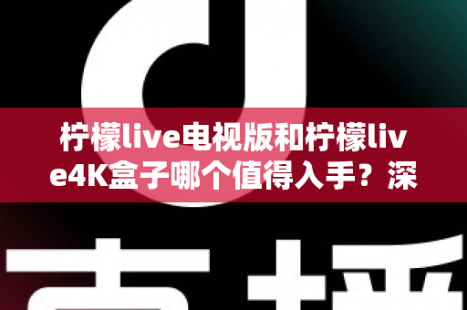 柠檬live电视版和柠檬live4K盒子哪个值得入手？深度对比评测帮你选出最适合的那一款