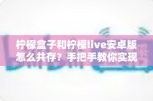 柠檬盒子和柠檬live安卓版怎么共存？手把手教你实现双应用同时安装的完整教程