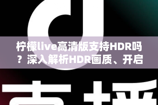 柠檬live高清版支持HDR吗？深入解析HDR画质、开启条件与常见问题全指南