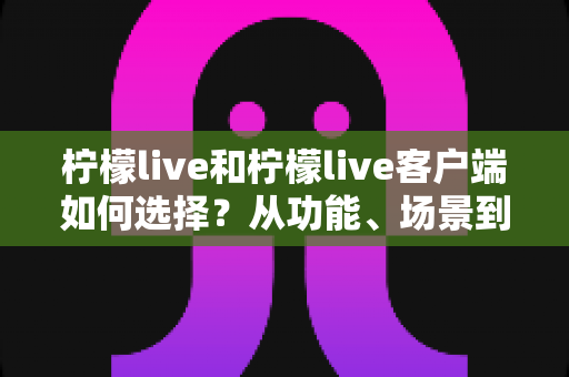 柠檬live和柠檬live客户端如何选择？从功能、场景到体验的全方位对比分析