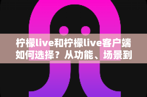 柠檬live和柠檬live客户端如何选择？从功能、场景到体验的全方位对比分析