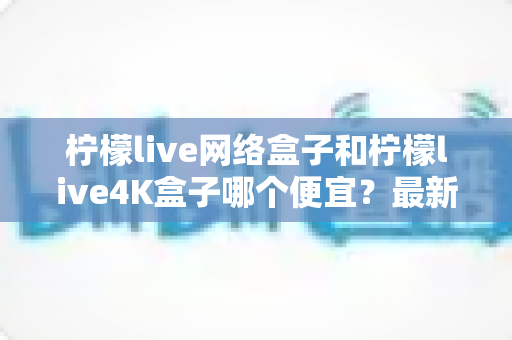 柠檬live网络盒子和柠檬live4K盒子哪个便宜?最新价格对比与高性价比选购指南 柠檬live网络盒子和柠檬live4K盒子哪个便宜?最新价格对比与高性价比选购指南