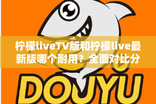 柠檬liveTV版和柠檬live最新版哪个耐用?全面对比分析与选择指南 柠檬liveTV版和柠檬live最新版哪个耐用?全面对比分析与选择指南