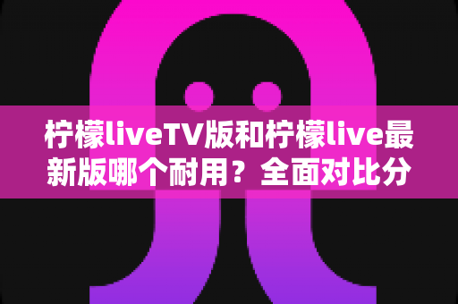 柠檬liveTV版和柠檬live最新版哪个耐用?全面对比分析与选择指南 柠檬liveTV版和柠檬live最新版哪个耐用?全面对比分析与选择指南