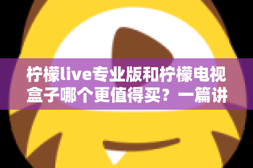 柠檬live专业版和柠檬电视盒子哪个更值得买？一篇讲透选购逻辑的深度对比指南