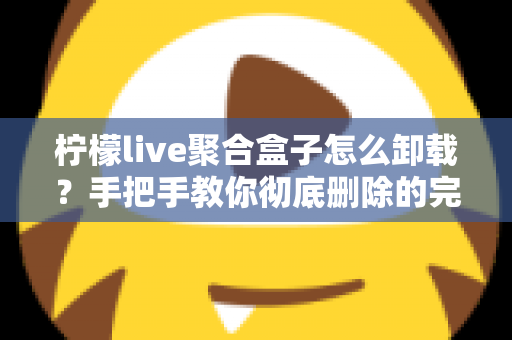 柠檬live聚合盒子怎么卸载？手把手教你彻底删除的完整操作指南