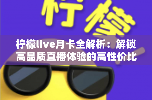 柠檬live月卡全解析：解锁高品质直播体验的高性价比之选