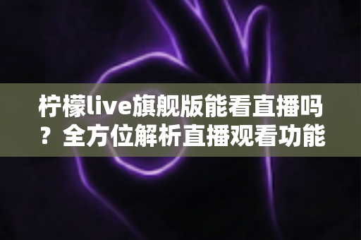 柠檬live旗舰版能看直播吗？全方位解析直播观看功能、使用步骤与安全指南
