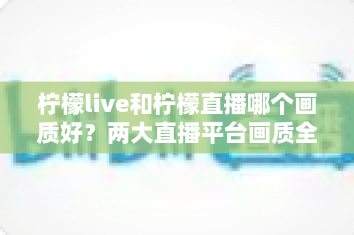 柠檬live和柠檬直播哪个画质好？两大直播平台画质全面对比与选择指南