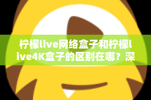 柠檬live网络盒子和柠檬live4K盒子的区别在哪？深度解析帮你选对不踩坑