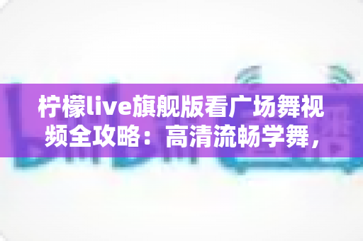 柠檬live旗舰版看广场舞视频全攻略：高清流畅学舞，舞出健康好生活