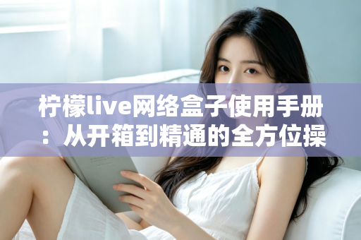 柠檬live网络盒子使用手册:从开箱到精通的全方位操作指南 柠檬live网络盒子使用手册:从开箱到精通的全方位操作指南