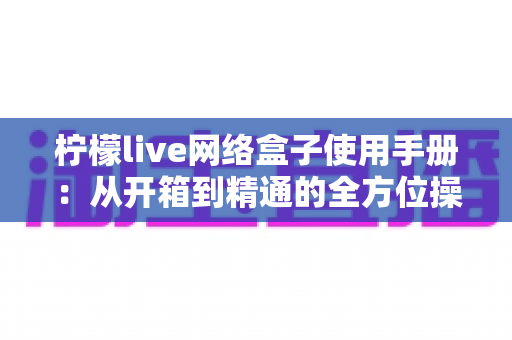 柠檬live网络盒子使用手册：从开箱到精通的全方位操作指南