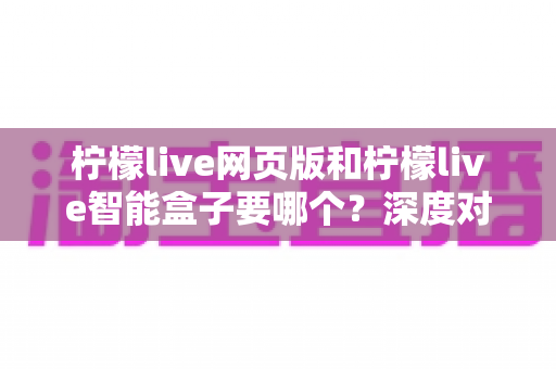 柠檬live网页版和柠檬live智能盒子要哪个?深度对比帮你选对不踩坑 柠檬live网页版和柠檬live智能盒子要哪个?深度对比帮你选对不踩坑