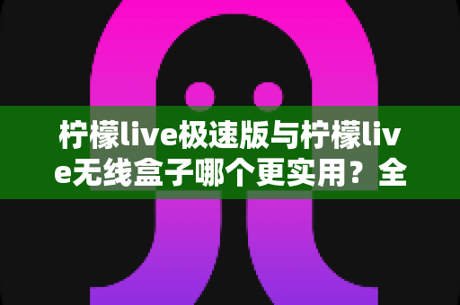 柠檬live极速版与柠檬live无线盒子哪个更实用？全面对比解析助你精准选购