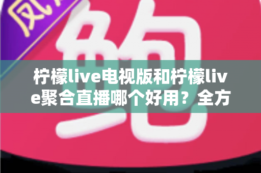 柠檬live电视版和柠檬live聚合直播哪个好用？全方位深度对比测评，帮你一次选对不踩坑