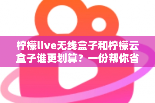 柠檬live无线盒子和柠檬云盒子谁更划算？一份帮你省钱的深度选购指南