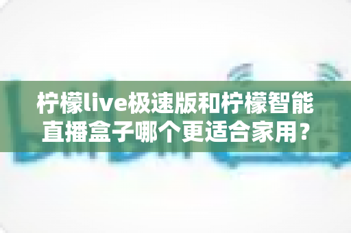 柠檬live极速版和柠檬智能直播盒子哪个更适合家用？深度对比评测帮你选对不踩坑