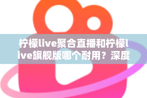柠檬live聚合直播和柠檬live旗舰版哪个耐用？深度对比与选购全指南