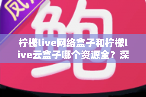 柠檬live网络盒子和柠檬live云盒子哪个资源全？深度对比全解析，看完再买不踩坑