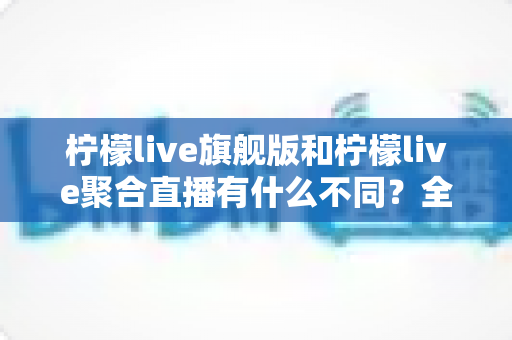 柠檬live旗舰版和柠檬live聚合直播有什么不同？全面解析两大版本核心差异与选购指南