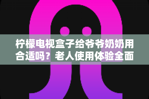 柠檬电视盒子给爷爷奶奶用合适吗？老人使用体验全面解析与实用设置指南