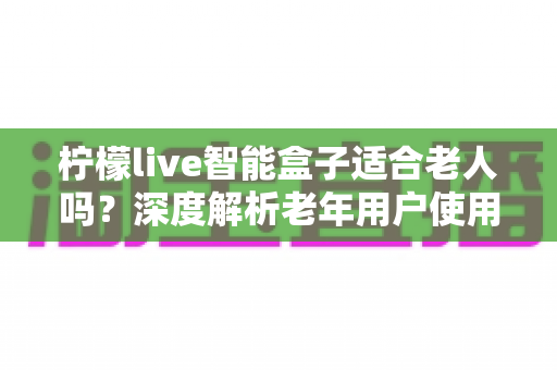 柠檬live智能盒子适合老人吗?深度解析老年用户使用体验与选购指南 柠檬live智能盒子适合老人吗?深度解析老年用户使用体验与选购指南