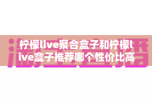 柠檬live聚合盒子和柠檬live盒子推荐哪个性价比高？一文看懂差异与选购建议