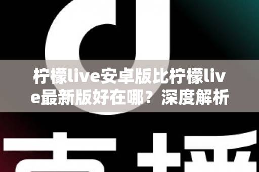柠檬live安卓版比柠檬live最新版好在哪？深度解析安卓版的五大核心优势与选择指南