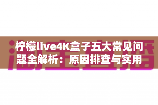 柠檬live4K盒子五大常见问题全解析：原因排查与实用解决方案一站式指南