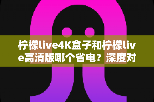 柠檬live4K盒子和柠檬live高清版哪个省电？深度对比分析与省电选购指南