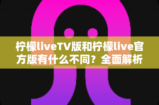 柠檬liveTV版和柠檬live官方版有什么不同？全面解析两大版本差异，助你选出最适合的直播观看方案
