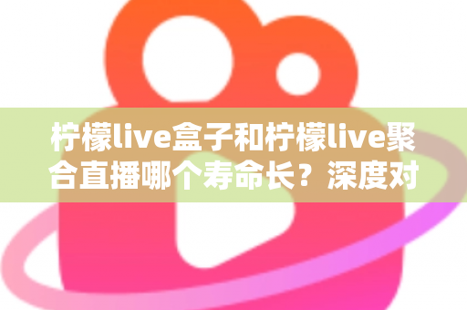 柠檬live盒子和柠檬live聚合直播哪个寿命长？深度对比分析帮你选对不踩坑