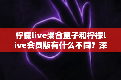 柠檬live聚合盒子和柠檬live会员版有什么不同？深度解析两种版本的核心区别与选择指南