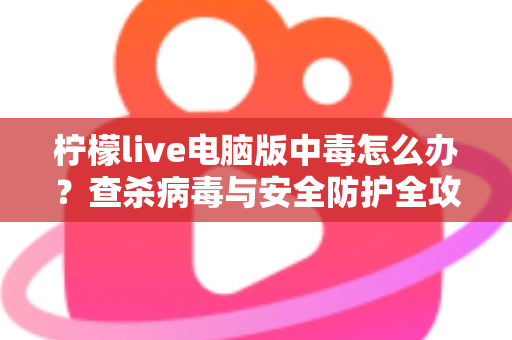 柠檬live电脑版中毒怎么办？查杀病毒与安全防护全攻略一次讲清楚